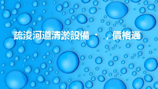 疏浚河道清淤設備，價格通明刨析！